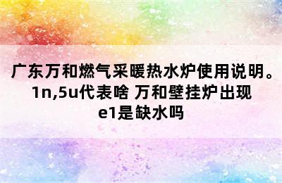 广东万和燃气采暖热水炉使用说明。1n,5u代表啥 万和壁挂炉出现e1是缺水吗